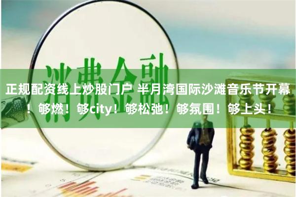 正规配资线上炒股门户 半月湾国际沙滩音乐节开幕！够燃！够city！够松弛！够氛围！够上头！