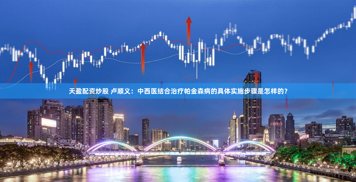 天盈配资炒股 卢顺义：中西医结合治疗帕金森病的具体实施步骤是怎样的？