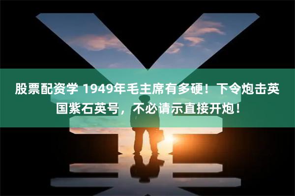 股票配资学 1949年毛主席有多硬！下令炮击英国紫石英号，不必请示直接开炮！