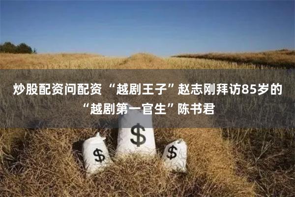 炒股配资问配资 “越剧王子”赵志刚拜访85岁的“越剧第一官生”陈书君