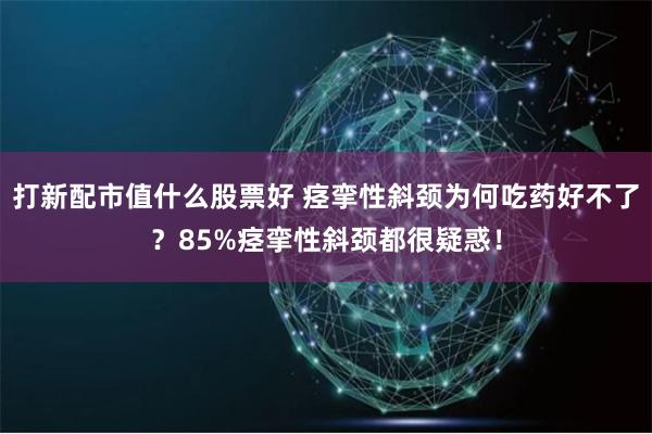 打新配市值什么股票好 痉挛性斜颈为何吃药好不了？85%痉挛性斜颈都很疑惑！