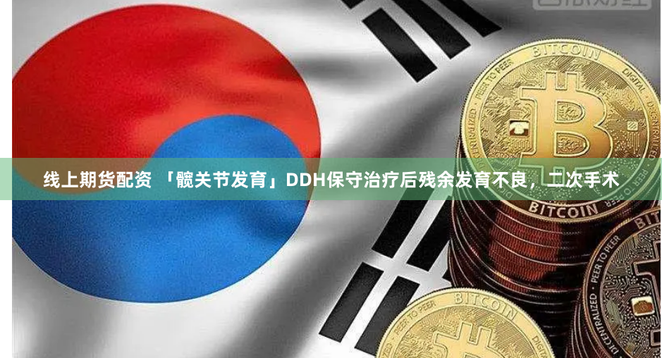 线上期货配资 「髋关节发育」DDH保守治疗后残余发育不良，二次手术
