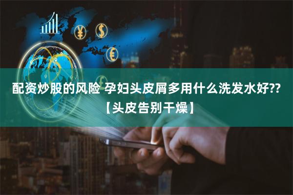 配资炒股的风险 孕妇头皮屑多用什么洗发水好??【头皮告别干燥】
