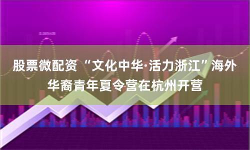 股票微配资 “文化中华·活力浙江”海外华裔青年夏令营在杭州开营