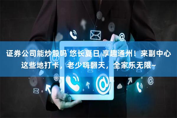 证券公司能炒股吗 悠长夏日 享趣通州！来副中心这些地打卡，老少嗨翻天，全家乐无限~