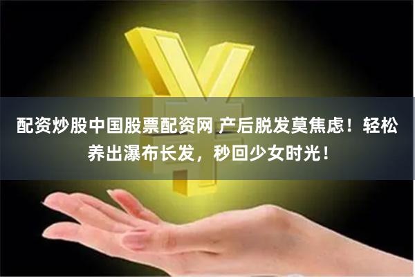 配资炒股中国股票配资网 产后脱发莫焦虑！轻松养出瀑布长发，秒回少女时光！