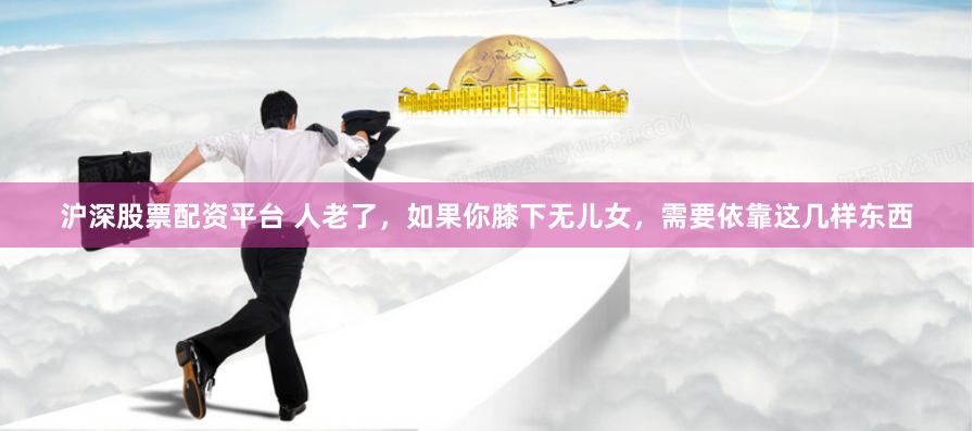 沪深股票配资平台 人老了，如果你膝下无儿女，需要依靠这几样东西