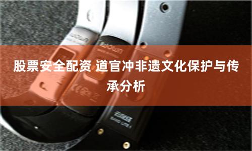 股票安全配资 道官冲非遗文化保护与传承分析