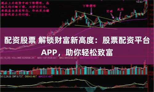 配资股票 解锁财富新高度：股票配资平台APP，助你轻松致富