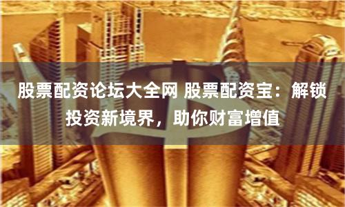 股票配资论坛大全网 股票配资宝：解锁投资新境界，助你财富增值