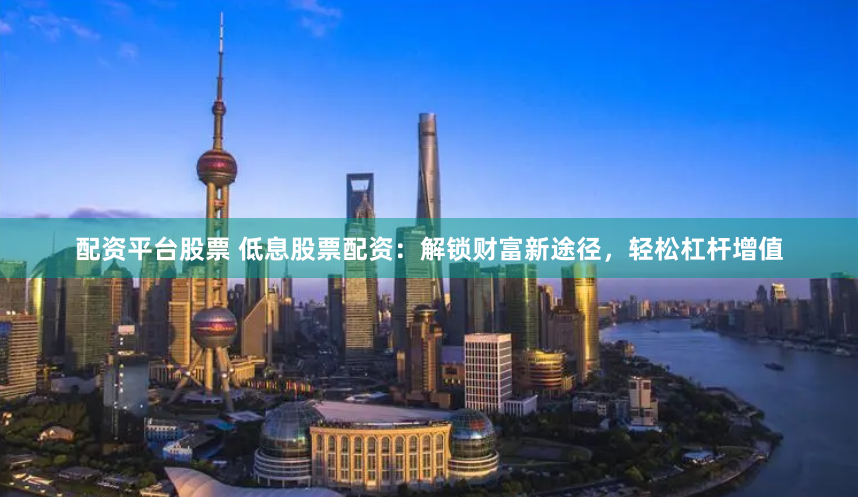 配资平台股票 低息股票配资：解锁财富新途径，轻松杠杆增值