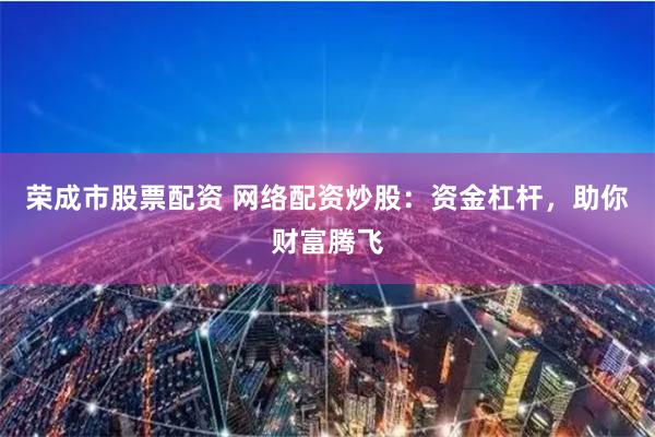 荣成市股票配资 网络配资炒股：资金杠杆，助你财富腾飞