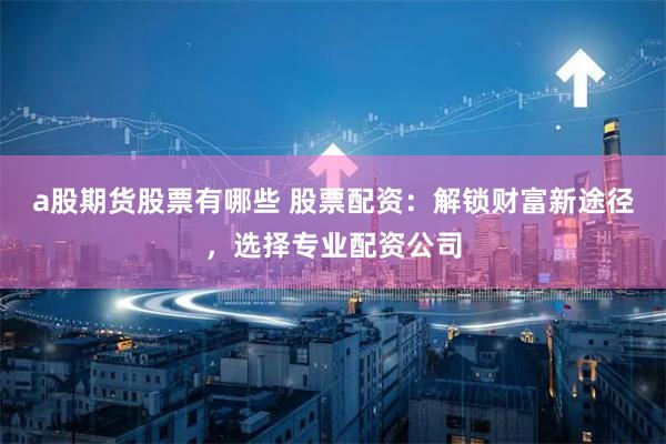 a股期货股票有哪些 股票配资：解锁财富新途径，选择专业配资公司