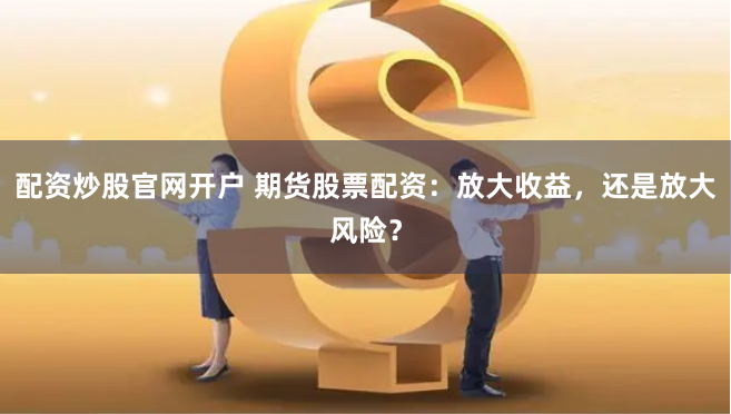 配资炒股官网开户 期货股票配资：放大收益，还是放大风险？
