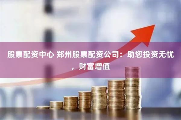 股票配资中心 郑州股票配资公司：助您投资无忧，财富增值