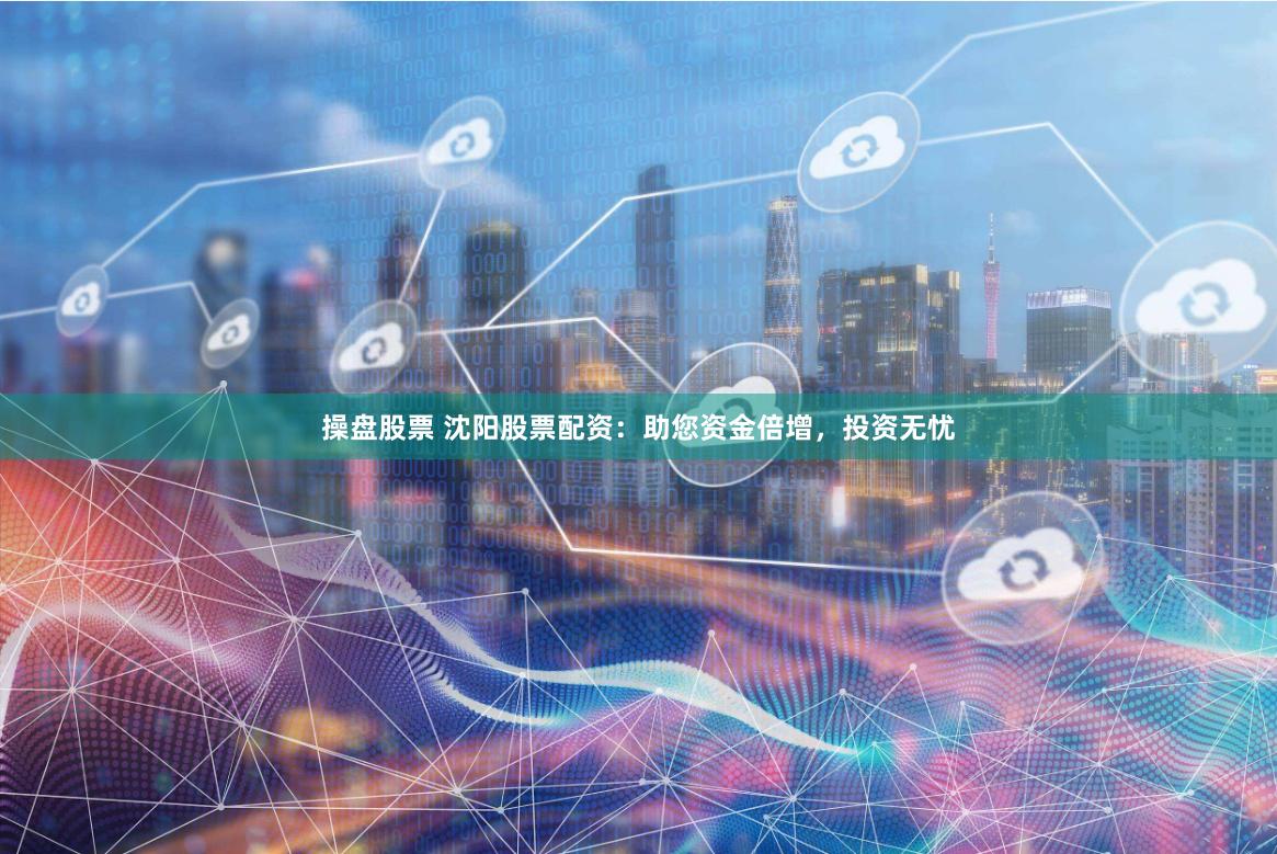 操盘股票 沈阳股票配资：助您资金倍增，投资无忧