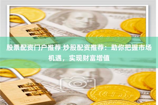 股票配资门户推荐 炒股配资推荐：助你把握市场机遇，实现财富增值
