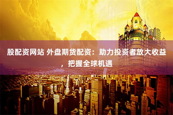 股配资网站 外盘期货配资：助力投资者放大收益，把握全球机遇
