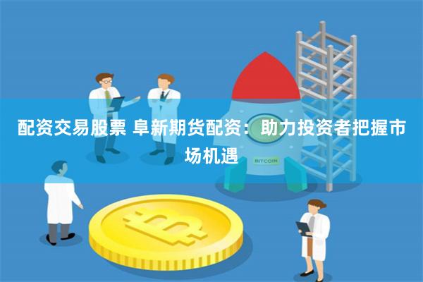配资交易股票 阜新期货配资：助力投资者把握市场机遇