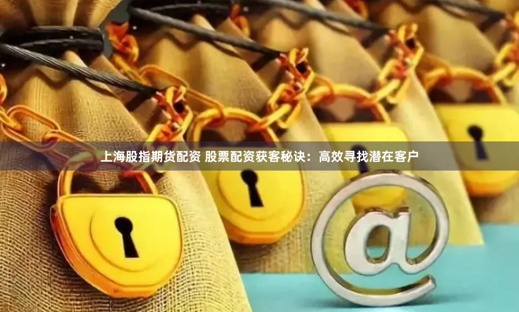 上海股指期货配资 股票配资获客秘诀：高效寻找潜在客户