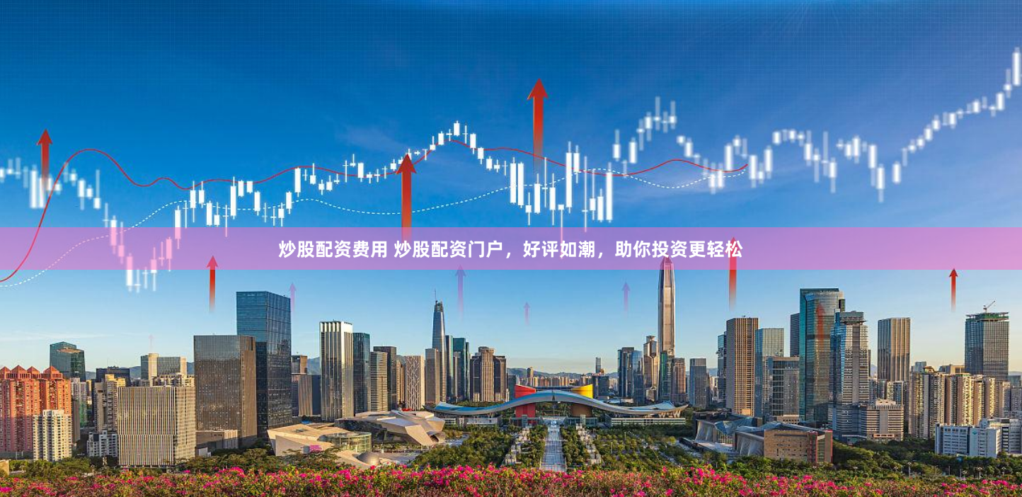 炒股配资费用 炒股配资门户，好评如潮，助你投资更轻松
