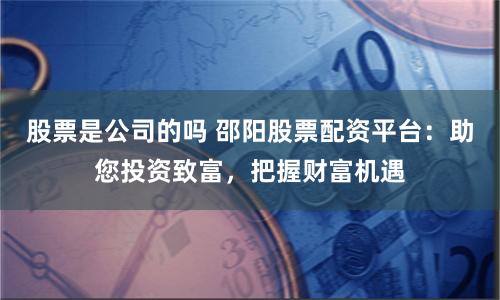 股票是公司的吗 邵阳股票配资平台：助您投资致富，把握财富机遇