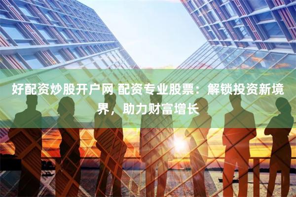 好配资炒股开户网 配资专业股票：解锁投资新境界，助力财富增长