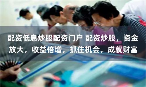 配资低息炒股配资门户 配资炒股,资金放大,收益倍增,抓住机会,成就财富
