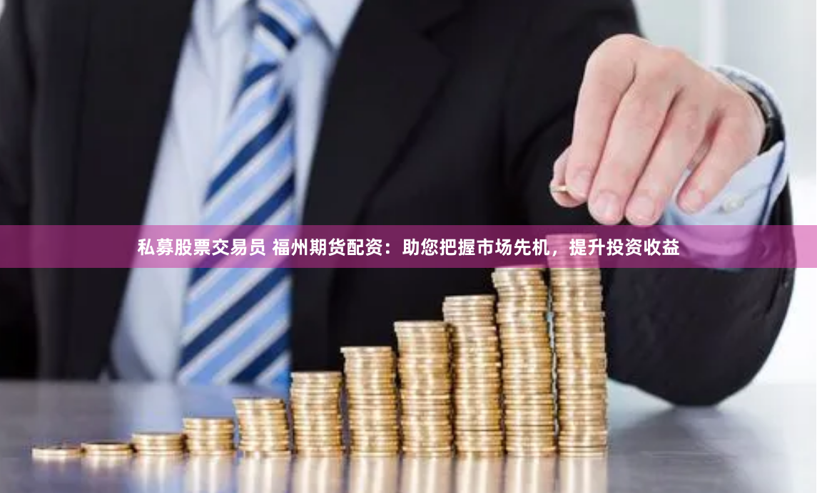 私募股票交易员 福州期货配资：助您把握市场先机，提升投资收益