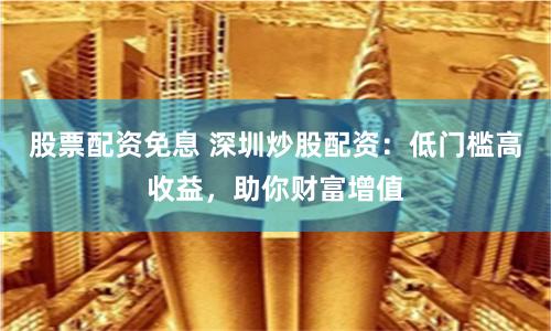 股票配资免息 深圳炒股配资：低门槛高收益，助你财富增值