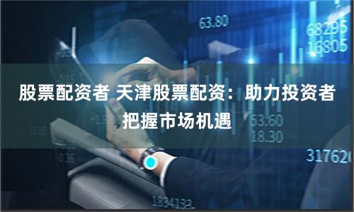 股票配资者 天津股票配资：助力投资者把握市场机遇