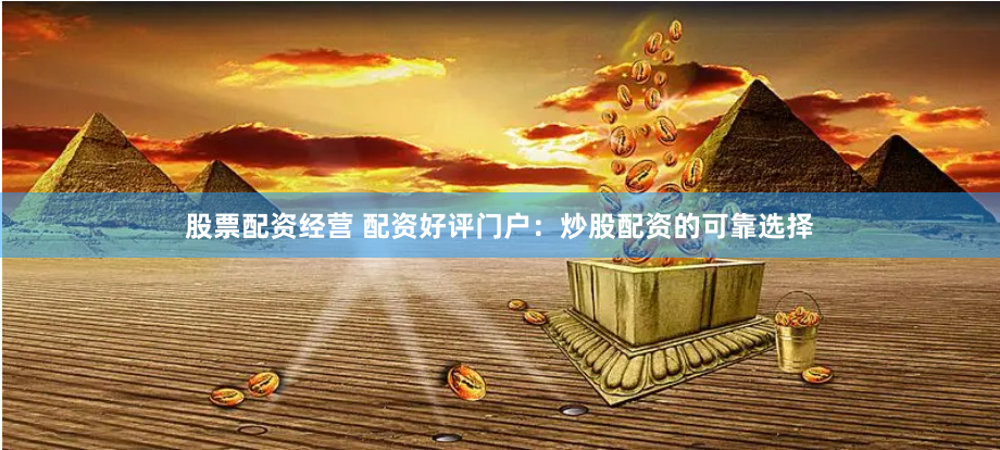 股票配资经营 配资好评门户：炒股配资的可靠选择