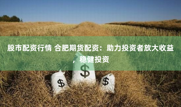 股市配资行情 合肥期货配资：助力投资者放大收益，稳健投资
